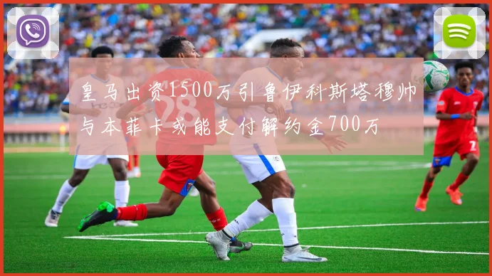 皇马出资1500万引鲁伊科斯塔穆帅与本菲卡或能支付解约金700万