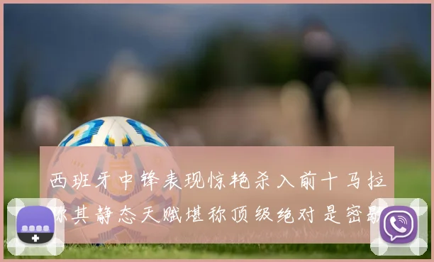 西班牙中锋表现惊艳杀入前十马拉称其静态天赋堪称顶级绝对是密歇根夺冠功臣