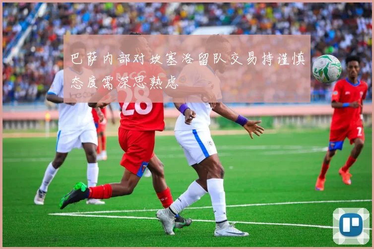 巴萨内部对坎塞洛留队交易持谨慎态度需深思熟虑