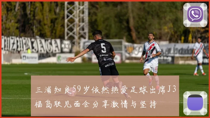 三浦知良59岁依然热爱足球出席J3福岛联见面会分享激情与坚持