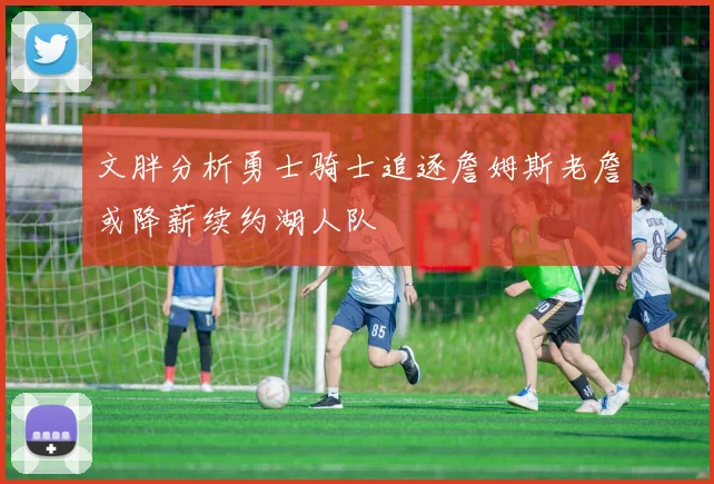文胖分析勇士骑士追逐詹姆斯老詹或降薪续约湖人队