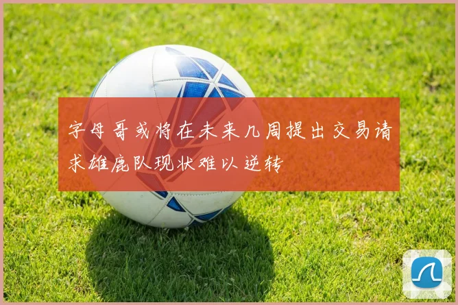 字母哥或将在未来几周提出交易请求雄鹿队现状难以逆转