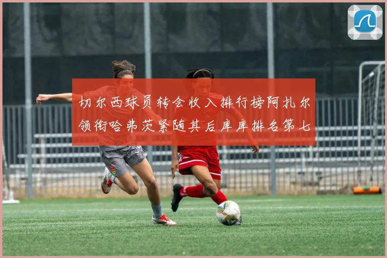 切尔西球员转会收入排行榜阿扎尔领衔哈弗茨紧随其后库库排名第七