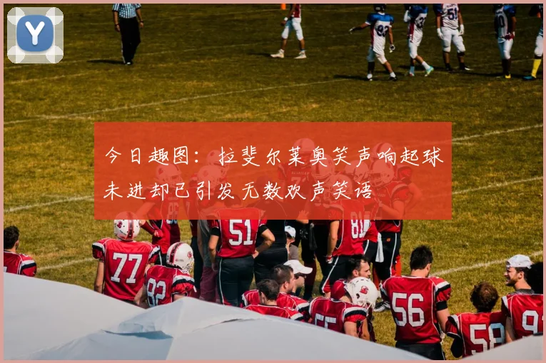 今日趣图：拉斐尔莱奥笑声响起球未进却已引发无数欢声笑语