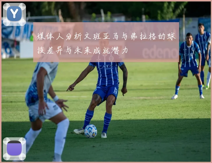 媒体人分析文班亚马与弗拉格的球技差异与未来成就潜力