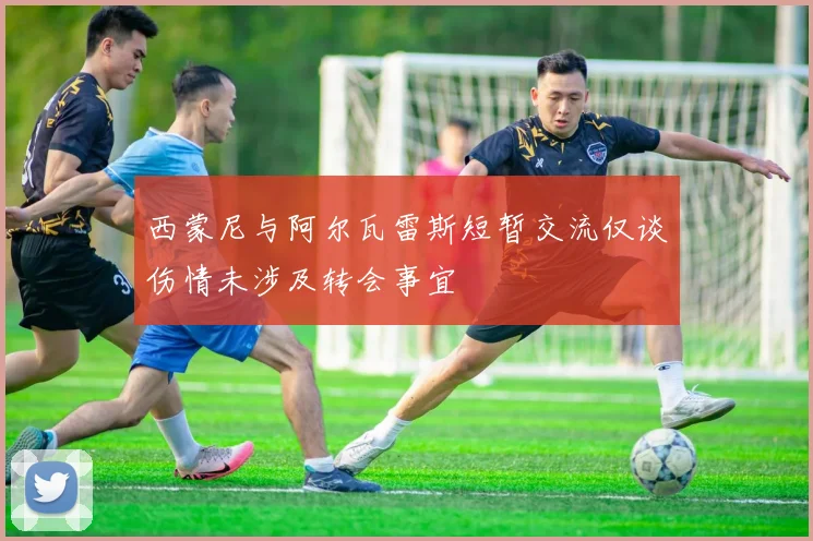 西蒙尼与阿尔瓦雷斯短暂交流仅谈伤情未涉及转会事宜