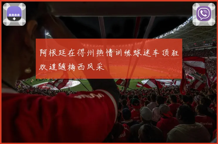 阿根廷在得州热情训练球迷车顶狂欢追随梅西风采
